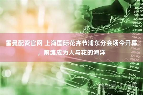 雷曼配资官网 上海国际花卉节浦东分会场今开幕，前滩成为人与花的海洋