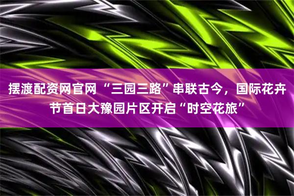 摆渡配资网官网 “三园三路”串联古今，国际花卉节首日大豫园片区开启“时空花旅”