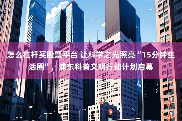 怎么杠杆买股票平台 让科学之光照亮“15分钟生活圈”，浦东科普文明行动计划启幕