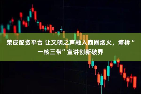 荣成配资平台 让文明之声融入商圈烟火，塘桥“一核三带”宣讲创新破界