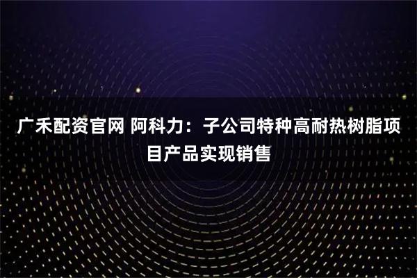 广禾配资官网 阿科力：子公司特种高耐热树脂项目产品实现销售