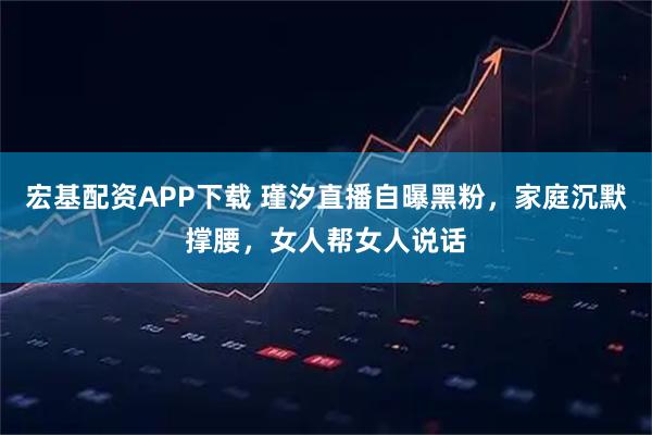 宏基配资APP下载 瑾汐直播自曝黑粉，家庭沉默撑腰，女人帮女人说话