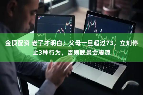金顶配资 老了才明白；父母一旦超过73，立刻停止3种行为，否则晚景会凄凉