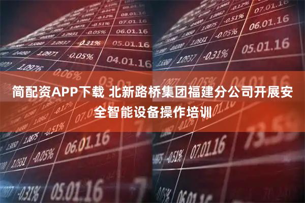 简配资APP下载 北新路桥集团福建分公司开展安全智能设备操作培训