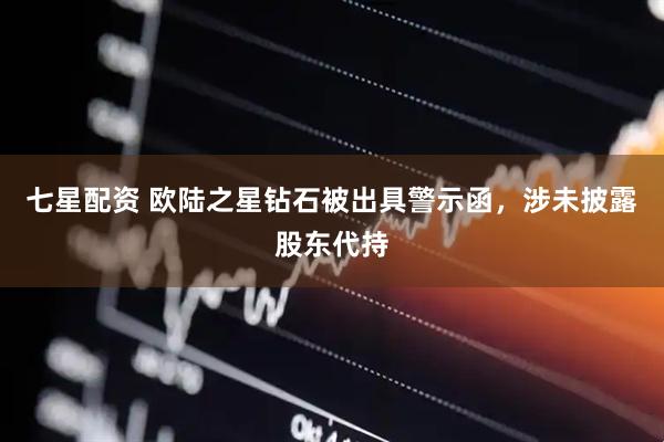 七星配资 欧陆之星钻石被出具警示函，涉未披露股东代持