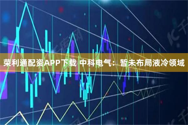 荣利通配资APP下载 中科电气：暂未布局液冷领域