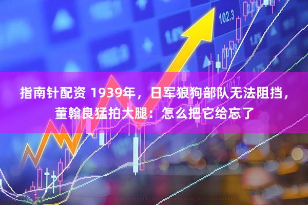 指南针配资 1939年，日军狼狗部队无法阻挡，董翰良猛拍大腿：怎么把它给忘了