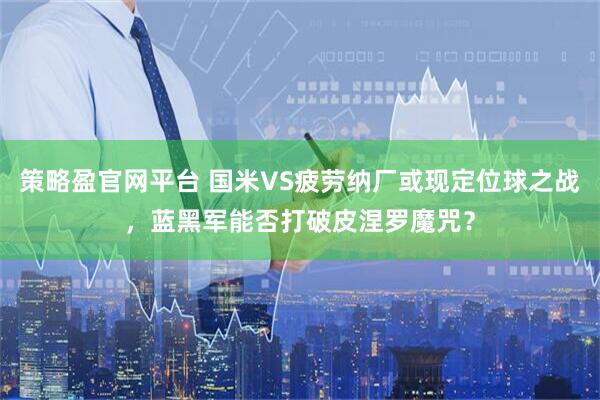 策略盈官网平台 国米VS疲劳纳厂或现定位球之战，蓝黑军能否打破皮涅罗魔咒？