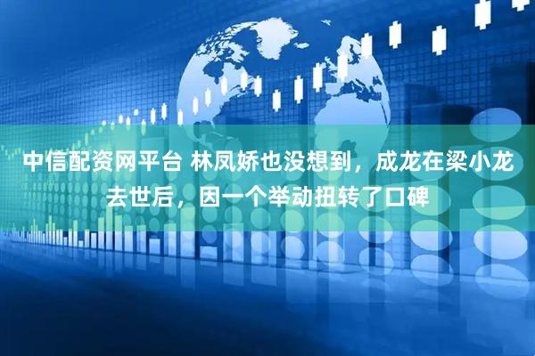 中信配资网平台 林凤娇也没想到，成龙在梁小龙去世后，因一个举动扭转了口碑