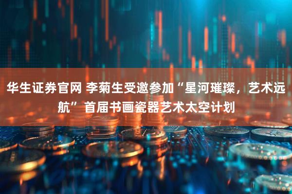 华生证券官网 李菊生受邀参加“星河璀璨，艺术远航” 首届书画瓷器艺术太空计划