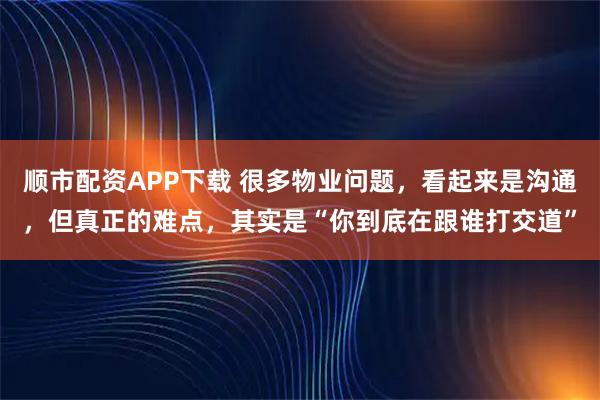 顺市配资APP下载 很多物业问题，看起来是沟通，但真正的难点，其实是“你到底在跟谁打交道”