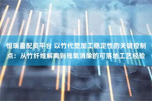 恒瑞盈配资平台 以竹代塑加工稳定性的关键控制点：从竹纤维解离到残氧消除的可落地工艺经验