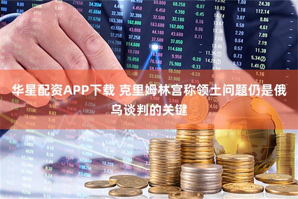 华星配资APP下载 克里姆林宫称领土问题仍是俄乌谈判的关键