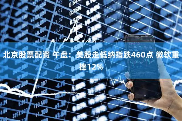 北京股票配资 午盘：美股走低纳指跌460点 微软重挫12%