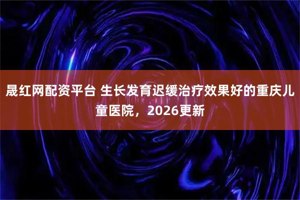 晟红网配资平台 生长发育迟缓治疗效果好的重庆儿童医院，2026更新