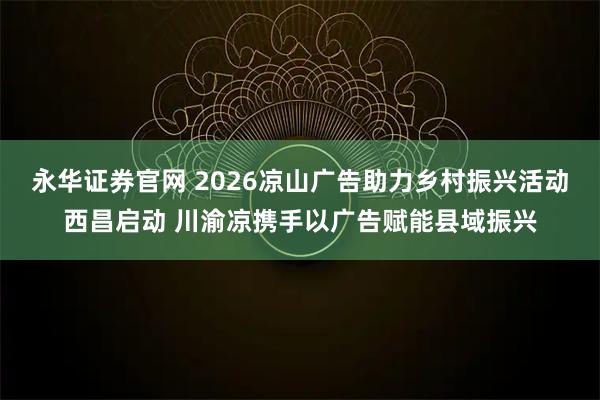 永华证券官网 2026凉山广告助力乡村振兴活动西昌启动 川渝凉携手以广告赋能县域振兴