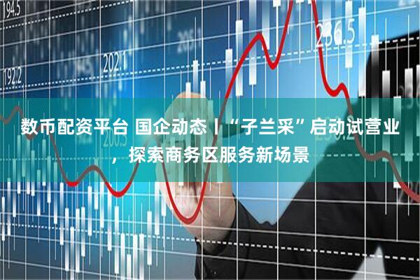 数币配资平台 国企动态丨“子兰采”启动试营业，探索商务区服务新场景
