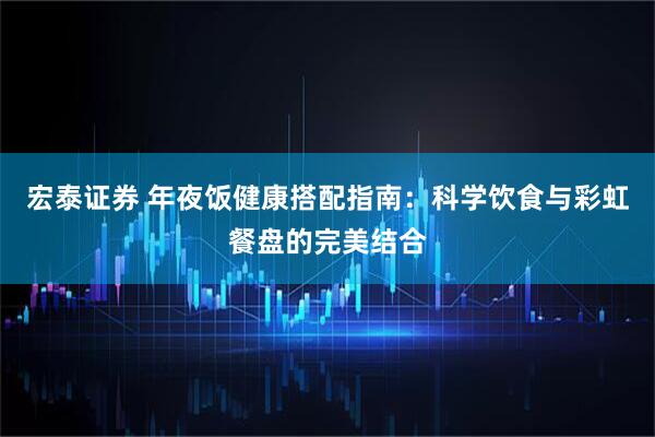 宏泰证券 年夜饭健康搭配指南：科学饮食与彩虹餐盘的完美结合