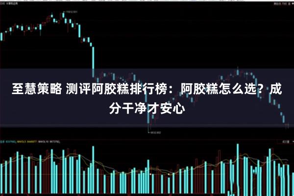 至慧策略 测评阿胶糕排行榜：阿胶糕怎么选？成分干净才安心
