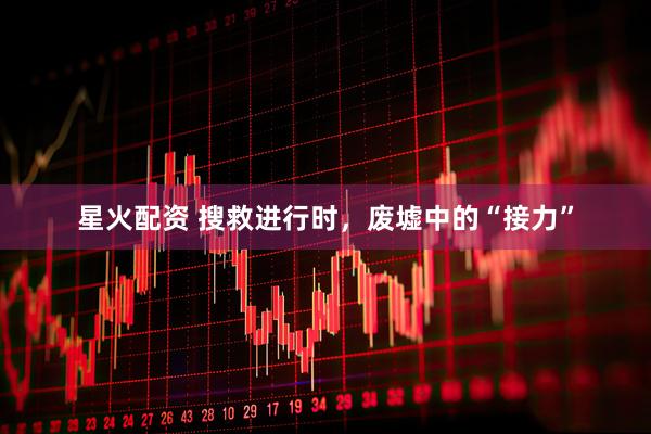 星火配资 搜救进行时，废墟中的“接力”