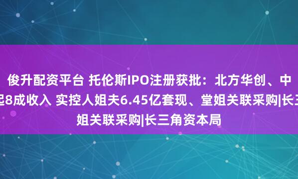 俊升配资平台 托伦斯IPO注册获批：北方华创、中微公司撑起8成收入 实控人姐夫6.45亿套现、堂姐关联采购|长三角资本局