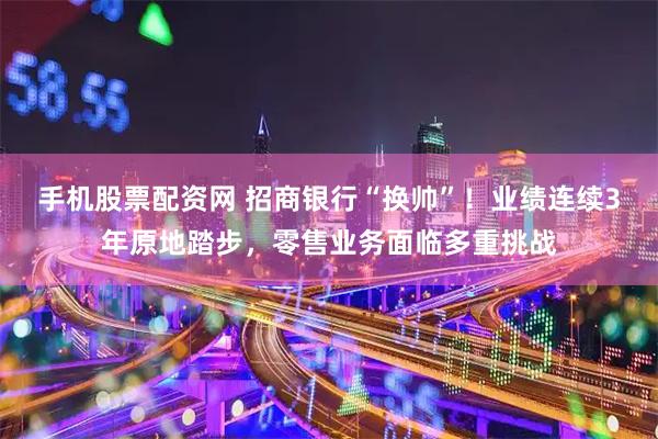 手机股票配资网 招商银行“换帅”！业绩连续3年原地踏步，零售业务面临多重挑战